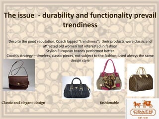 The issue - durability and functionality prevail
trendiness
Despite the good reputation, Coach lagged “trendiness”; their products were classic and
attracted old women not interested in fashion
Stylish European brands performed better
Coach’s strategy – timeless, classic pieces, not subject to the fashion; used always the same
design style
Classic and elegant design fashionable
 