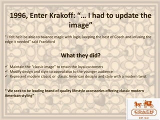 1996, Enter Krakoff: “… I had to update the
image”
“ I felt he’d be able to balance magic with logic, keeping the best of Coach and infusing the
edge it needed” said Frankford
What they did?
 Maintain the “classic image” to retain the loyal customers
 Modify design and style to appeal also to the younger audience
 Represent modern classic or classic American designs and style with a modern twist
“ We seek to be leading brand of quality lifestyle accessories offering classic modern
American styling”
 