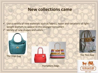 New collections came
 Use a variety of new materials such as fabrics, nylon and variations of light-
weight leathers to appeal to the younger consumers
 Variety of new shapes and colors
The Ergo bag
Hamptons bags
The Neo bag
 