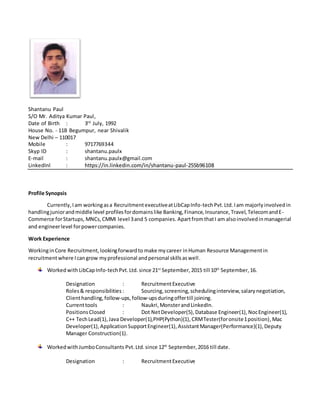 Shantanu Paul
S/O Mr. Aditya Kumar Paul,
Date of Birth : 3rd
July, 1992
House No. - 11B Begumpur, near Shivalik
New Delhi – 110017
Mobile : 9717769344
Skyp ID : shantanu.paulx
E-mail : shantanu.paulx@gmail.com
LinkedInl : https://in.linkedin.com/in/shantanu-paul-255b96108
Profile Synopsis
Currently, Iam workingasa RecruitmentexecutiveatLibCapInfo-techPvt.Ltd.Iam majorlyinvolvedin
handlingjuniorandmiddle level profilesfordomainslike Banking,Finance,Insurance,Travel,TelecomandE-
Commerce forStartups, MNCs, CMMI level 3and 5 companies. ApartfromthatI am alsoinvolvedinmanagerial
and engineerlevel forpowercompanies.
Work Experience
WorkinginCore Recruitment,lookingforwardto make mycareer inHuman Resource Managementin
recruitmentwhere Icangrow myprofessional andpersonal skillsaswell.
WorkedwithLibCapInfo-techPvt.Ltd. since 21st
September,2015 till 10th
September,16.
Designation : RecruitmentExecutive
Roles& responsibilities : Sourcing,screening,schedulinginterview,salarynegotiation,
Clienthandling,follow-ups,follow-upsduringoffertill joining.
Currenttools : Naukri,MonsterandLinkedIn.
PositionsClosed : Dot NetDeveloper(5),Database Engineer(1),NocEngineer(1),
C++ TechLead(1),Java Developer(1),PHP(Python)(1), CRMTester(foronsite1position),Mac
Developer(1),ApplicationSupportEngineer(1),AssistantManager(Performance)(1), Deputy
Manager Construction(1).
WorkedwithJumboConsultants Pvt.Ltd.since 12th
September,2016 till date.
Designation : RecruitmentExecutive
 