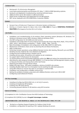 Technical Skills
 Working with ITIL Infrastructure Management.
 Installing & troubleshooting Microsoft Windows XP, Vista, 7, 2003 & 2008 Operating systems.
 Hardware and Application troubleshooting resolving technical issues.
 2008 and 2012 server AD creation in LAB environment.
 WSUS server configuration and deployment for all LAB systems,
 MDT server deployed with STD HONEYWELL Corporate IMAGEs.
Summary
 Having 4+ Years of Professional IT Experience in Information Systems and Operation.
 Working as L2 Systems Engineer for Adecco India client of DELL INDIA for Project of HONEYWELL TECHNOLOGY
SOLUTIONS (HTS), Bangalore from Dec 2011 to till to Date.
Job Profile:-
 Installation and troubleshooting of all windows Client operating system [Windows XP, Windows 7 &
Windows 8 Windows server 2003, Windows 2008 and Windows 2012.
 CAL RDP configuration for OS 2008 and 2102 servers.
 Installation and configuration of various Dell servers Product like Power Edge R610, R620, R710, R720 ,R
2950 ,R 815 , Dell Precision workstation ™ T5400 , T5500 , T380 , T410 etc.
 Basic Knowledge of Installation and configuration of AD, DNS, DHCP for LAB Teams.
 Maintenance of Windows share server by Granting File and Share Permissions.
 RAID Configuration.
 Performing remote operations using LANDesk Remote Control, Net meeting, Microsoft Lync and MSTSC.
 Handling security incidents like virus infections & mitigation.
 Configuring and troubleshooting in Outlook and IE.
 Installing service packs, OS patches and updates as per compliance.
 To support Dell IT infrastructure for Honeywell.
 To resolve all the issues of Honeywell employees within the SLA and reduce the productivity down time.
 Attending the calls assigned through BMC REMEDY 7.5 IT Service Desk Call Management System, based
on Request Priorities and Closing them within SLA Period.
 Deploying OS images through Norton Ghost.
 McAfee EPO Alert issue, EPO patch installation, Antivirus 8.8,EEPC,site adviser,
 Installing MacAfee Safe boot 5.2.2 Encryption tool & resetting the safe boot password.
 Using APE software to recover the data on corrupted or crashed HDD.
 Installation and configuration of McAfee antivirus 8.8.
 Solving the problems remotely using tools with LANDesk Remote control and LYNC & RDP
 Configuring Local & Network Printers.
VM Ware knowledge
 Installing & Configuring ESX & ESXI 4.0, 4.1 & 5.0,5.5 server’s.
 Creating and deploying VM template.
 Creating new VM using cloning.
 Converting physical machine to VM machine using VM Converter.
Courses & Training:
1) Completed A+ & N+ Certification Course from NCK Institute of Technology
2) Completed 2012 (MCSA) Course in Pragathi Technologies Institute.
RESPONSIBILITIES AND TECHNICAL SKILLS AT PCS TECHNOLOGY INDIA PVT LTD
 Worked as a Desktop Support Engineer for Cadbury India Pvt ltd.
 Installation, configuration & repairing of OS Laptops Desktops & servers
 