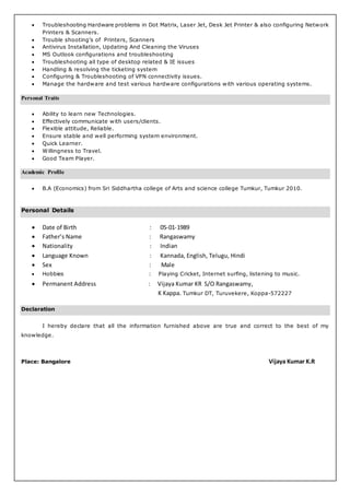  Troubleshooting Hardware problems in Dot Matrix, Laser Jet, Desk Jet Printer & also configuring Network
Printers & Scanners.
 Trouble shooting’s of Printers, Scanners
 Antivirus Installation, Updating And Cleaning the Viruses
 MS Outlook configurations and troubleshooting
 Troubleshooting all type of desktop related & IE issues
 Handling & resolving the ticketing system
 Configuring & Troubleshooting of VPN connectivity issues.
 Manage the hardware and test various hardware configurations with various operating systems.
Personal Traits
 Ability to learn new Technologies.
 Effectively communicate with users/clients.
 Flexible attitude, Reliable.
 Ensure stable and well performing system environment.
 Quick Learner.
 Willingness to Travel.
 Good Team Player.
Academic Profile
 B.A (Economics) from Sri Siddhartha college of Arts and science college Tumkur, Tumkur 2010.
Personal Details
 Date of Birth : 05-01-1989
 Father’s Name : Rangaswamy
 Nationality : Indian
 Language Known : Kannada, English, Telugu, Hindi
 Sex : Male
 Hobbies : Playing Cricket, Internet surfing, listening to music.
 Permanent Address : Vijaya Kumar KR S/O Rangaswamy,
K Kappa. Tumkur DT, Turuvekere, Koppa-572227
Declaration
I hereby declare that all the information furnished above are true and correct to the best of my
knowledge.
Place: Bangalore Vijaya Kumar K.R
 