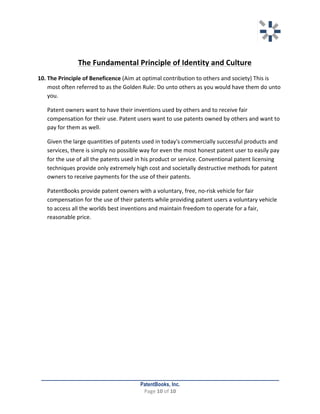   	
   	
  
	
  
PatentBooks, Inc.
Page	
  10	
  of	
  10	
  
	
  
	
  
The	
  Fundamental	
  Principle	
  of	
  Identity	
  and	
  Culture	
  
10. The	
  Principle	
  of	
  Beneficence	
  (Aim	
  at	
  optimal	
  contribution	
  to	
  others	
  and	
  society)	
  This	
  is	
  
most	
  often	
  referred	
  to	
  as	
  the	
  Golden	
  Rule:	
  Do	
  unto	
  others	
  as	
  you	
  would	
  have	
  them	
  do	
  unto	
  
you.	
  	
  
Patent	
  owners	
  want	
  to	
  have	
  their	
  inventions	
  used	
  by	
  others	
  and	
  to	
  receive	
  fair	
  
compensation	
  for	
  their	
  use.	
  Patent	
  users	
  want	
  to	
  use	
  patents	
  owned	
  by	
  others	
  and	
  want	
  to	
  
pay	
  for	
  them	
  as	
  well.	
  	
  
Given	
  the	
  large	
  quantities	
  of	
  patents	
  used	
  in	
  today's	
  commercially	
  successful	
  products	
  and	
  
services,	
  there	
  is	
  simply	
  no	
  possible	
  way	
  for	
  even	
  the	
  most	
  honest	
  patent	
  user	
  to	
  easily	
  pay	
  
for	
  the	
  use	
  of	
  all	
  the	
  patents	
  used	
  in	
  his	
  product	
  or	
  service.	
  Conventional	
  patent	
  licensing	
  
techniques	
  provide	
  only	
  extremely	
  high	
  cost	
  and	
  societally	
  destructive	
  methods	
  for	
  patent	
  
owners	
  to	
  receive	
  payments	
  for	
  the	
  use	
  of	
  their	
  patents.	
  	
  
PatentBooks	
  provide	
  patent	
  owners	
  with	
  a	
  voluntary,	
  free,	
  no-­‐risk	
  vehicle	
  for	
  fair	
  
compensation	
  for	
  the	
  use	
  of	
  their	
  patents	
  while	
  providing	
  patent	
  users	
  a	
  voluntary	
  vehicle	
  
to	
  access	
  all	
  the	
  worlds	
  best	
  inventions	
  and	
  maintain	
  freedom	
  to	
  operate	
  for	
  a	
  fair,	
  
reasonable	
  price.	
  
 