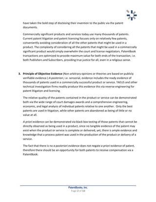   	
   	
  
	
  
PatentBooks, Inc.
Page	
  2	
  of	
  10	
  
	
  
have	
  taken	
  the	
  bold	
  step	
  of	
  disclosing	
  their	
  invention	
  to	
  the	
  public	
  via	
  the	
  patent	
  
documents.	
  	
  
Commercially	
  significant	
  products	
  and	
  services	
  today	
  use	
  many	
  thousands	
  of	
  patents.	
  
Current	
  patent	
  litigation	
  and	
  patent	
  licensing	
  focuses	
  only	
  on	
  relatively	
  few	
  patents,	
  
conveniently	
  avoiding	
  consideration	
  of	
  all	
  the	
  other	
  patents	
  that	
  might	
  be	
  used	
  in	
  a	
  
product.	
  The	
  complexity	
  of	
  considering	
  all	
  the	
  patents	
  that	
  might	
  be	
  used	
  in	
  a	
  commercially	
  
significant	
  product	
  would	
  simply	
  overwhelm	
  the	
  court	
  and	
  license	
  negotiators.	
  PatentBook	
  
transactions	
  are	
  optimized	
  to	
  provide	
  maximum	
  value	
  for	
  both	
  ends	
  of	
  the	
  transaction,	
  i.e.	
  
both	
  Publishers	
  and	
  Subscribers,	
  providing	
  true	
  justice	
  for	
  all,	
  even	
  in	
  a	
  religious	
  sense.	
  	
  
	
  
3. Principle	
  of	
  Objective	
  Evidence	
  (Non-­‐arbitrary	
  opinions	
  or	
  theories	
  are	
  based	
  on	
  publicly	
  
verifiable	
  evidence.)	
  A	
  posteriori,	
  i.e.	
  sensorial,	
  evidence	
  includes	
  the	
  ready	
  evidence	
  of	
  
thousands	
  of	
  patents	
  used	
  in	
  a	
  commercially	
  successful	
  product	
  or	
  service.	
  TAEUS	
  and	
  other	
  
technical	
  investigation	
  firms	
  readily	
  produce	
  this	
  evidence	
  this	
  via	
  reverse	
  engineering	
  for	
  
patent	
  litigation	
  and	
  licensing.	
  	
  
The	
  relative	
  quality	
  of	
  the	
  patents	
  contained	
  in	
  the	
  product	
  or	
  service	
  can	
  be	
  demonstrated	
  
both	
  via	
  the	
  wide	
  range	
  of	
  court	
  damages	
  awards	
  and	
  a	
  comprehensive	
  engineering,	
  
economic,	
  and	
  legal	
  analysis	
  of	
  individual	
  patents	
  relative	
  to	
  one	
  another.	
  	
  Only	
  the	
  best	
  
patents	
  are	
  used	
  in	
  litigation,	
  while	
  other	
  patents	
  are	
  abandoned	
  as	
  being	
  of	
  little	
  or	
  no	
  
value	
  at	
  all.	
  	
  
A	
  priori	
  evidence	
  can	
  be	
  demonstrated	
  via	
  black	
  box	
  testing	
  of	
  those	
  patents	
  that	
  cannot	
  be	
  
directly	
  observed	
  as	
  being	
  used	
  in	
  a	
  product,	
  since	
  no	
  tangible	
  evidence	
  of	
  the	
  patent	
  may	
  
exist	
  when	
  the	
  product	
  or	
  service	
  is	
  complete	
  or	
  delivered,	
  yet,	
  there	
  is	
  ample	
  evidence	
  and	
  
knowledge	
  that	
  a	
  process	
  patent	
  was	
  used	
  in	
  the	
  production	
  of	
  the	
  product	
  or	
  delivery	
  of	
  a	
  
service.	
  
The	
  fact	
  that	
  there	
  is	
  no	
  a	
  posteriori	
  evidence	
  does	
  not	
  negate	
  a	
  priori	
  evidence	
  of	
  patent,	
  
therefore	
  there	
  should	
  be	
  an	
  opportunity	
  for	
  both	
  patents	
  to	
  receive	
  compensation	
  via	
  a	
  
PatentBook.	
  
	
   	
  
 