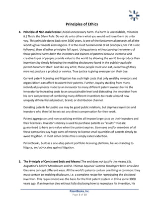   	
   	
  
	
  
PatentBooks, Inc.
Page	
  3	
  of	
  10	
  
	
  
Principles	
  of	
  Ethics	
  
4. Principle	
  of	
  Non-­‐maleficence	
  (Avoid	
  unnecessary	
  harm.	
  If	
  a	
  harm	
  is	
  unavoidable,	
  minimize	
  
it.)	
  This	
  is	
  the	
  Silver	
  Rule:	
  Do	
  not	
  do	
  unto	
  others	
  what	
  you	
  would	
  not	
  have	
  them	
  do	
  unto	
  
you.	
  This	
  principle	
  dates	
  back	
  over	
  3000	
  years,	
  is	
  one	
  of	
  the	
  fundamental	
  precepts	
  of	
  all	
  the	
  
world's	
  governments	
  and	
  religions.	
  It	
  is	
  the	
  most	
  fundamental	
  of	
  all	
  principles,	
  for	
  if	
  it	
  is	
  not	
  
followed,	
  then	
  all	
  other	
  principles	
  fall	
  apart.	
  Using	
  patents	
  without	
  paying	
  the	
  owners	
  of	
  
those	
  patents	
  harms	
  both	
  the	
  inventors	
  and	
  owners	
  of	
  patents	
  because	
  inventive	
  and	
  
creative	
  types	
  of	
  people	
  provide	
  value	
  to	
  the	
  world	
  by	
  allowing	
  the	
  world	
  to	
  reproduce	
  their	
  
inventions	
  by	
  simply	
  following	
  the	
  enabling	
  disclosures	
  found	
  in	
  the	
  publicly	
  available	
  
patent	
  document	
  itself.	
  Just	
  like	
  any	
  artist,	
  these	
  people	
  must	
  also	
  eat,	
  even	
  though	
  they	
  
may	
  not	
  produce	
  a	
  product	
  or	
  service.	
  True	
  justice	
  is	
  giving	
  every	
  person	
  their	
  due.	
  
Current	
  patent	
  licensing	
  and	
  litigation	
  has	
  such	
  high	
  costs	
  that	
  only	
  wealthy	
  inventors	
  and	
  
organizations	
  can	
  afford	
  to	
  assert	
  their	
  patents.	
  Further,	
  royalty	
  stacking	
  from	
  many	
  
individual	
  payments	
  made	
  by	
  an	
  innovator	
  to	
  many	
  different	
  patent	
  owners	
  harms	
  the	
  
innovator	
  by	
  increasing	
  costs	
  to	
  an	
  unsustainable	
  level	
  and	
  distracting	
  the	
  innovator	
  from	
  
his	
  core	
  competency	
  of	
  combining	
  many	
  different	
  inventions	
  to	
  create	
  a	
  brand	
  new	
  
uniquely	
  differentiated	
  product,	
  brand,	
  or	
  distribution	
  channel.	
  	
  
Donating	
  patents	
  for	
  public	
  use	
  may	
  be	
  good	
  public	
  relations,	
  but	
  deprives	
  inventors	
  and	
  
investors	
  who	
  then	
  fail	
  to	
  extract	
  any	
  direct	
  compensation	
  for	
  their	
  work.	
  	
  
Patent	
  aggregators	
  and	
  non-­‐practicing	
  entities	
  all	
  impose	
  large	
  costs	
  on	
  their	
  investors	
  and	
  
their	
  licensees.	
  Investor’s	
  money	
  is	
  used	
  to	
  purchase	
  patents	
  as	
  “assets”	
  that	
  are	
  
guaranteed	
  to	
  have	
  zero	
  value	
  when	
  the	
  patent	
  expires.	
  Licensees	
  and/or	
  members	
  of	
  all	
  
these	
  companies	
  pay	
  huge	
  sums	
  of	
  money	
  to	
  license	
  small	
  quantities	
  of	
  patents	
  simply	
  to	
  
avoid	
  litigation.	
  In	
  most	
  other	
  circles	
  this	
  is	
  simply	
  called	
  extortion.	
  	
  
PatentBooks,	
  built	
  as	
  a	
  one-­‐stop	
  patent	
  portfolio	
  licensing	
  platform,	
  has	
  no	
  standing	
  to	
  
litigate,	
  and	
  advocates	
  against	
  litigation.	
  
	
  
5. The	
  Principle	
  of	
  Consistent	
  Ends	
  and	
  Means	
  (The	
  end	
  does	
  not	
  justify	
  the	
  means.)	
  St.	
  
Augustine's	
  Contra	
  Mendacium	
  and	
  St.	
  Thomas	
  Aquinas'	
  Summa	
  Theologica	
  both	
  articulate	
  
the	
  same	
  concept	
  different	
  ways.	
  All	
  the	
  world’s	
  patents	
  contain	
  one	
  thing	
  in	
  common:	
  they	
  
must	
  contain	
  an	
  enabling	
  disclosure,	
  i.e.	
  a	
  complete	
  recipe	
  for	
  reproducing	
  the	
  disclosed	
  
invention.	
  This	
  requirement	
  was	
  the	
  basis	
  for	
  the	
  first	
  patent	
  system	
  in	
  China	
  some	
  3000	
  
years	
  ago.	
  If	
  an	
  inventor	
  dies	
  without	
  fully	
  disclosing	
  how	
  to	
  reproduce	
  his	
  invention,	
  his	
  
 