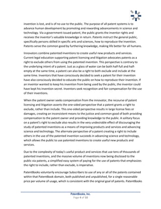   	
   	
  
	
  
PatentBooks, Inc.
Page	
  4	
  of	
  10	
  
	
  
invention	
  is	
  lost,	
  and	
  is	
  of	
  no	
  use	
  to	
  the	
  public.	
  The	
  purpose	
  of	
  all	
  patent	
  systems	
  is	
  to	
  
advance	
  human	
  development	
  by	
  promoting	
  and	
  rewarding	
  advancements	
  in	
  science	
  and	
  
technology.	
  Via	
  a	
  government-­‐issued	
  patent,	
  the	
  public	
  grants	
  the	
  inventor	
  rights	
  and	
  
receives	
  the	
  inventor’s	
  valuable	
  knowledge	
  in	
  return.	
  Patents	
  instruct	
  the	
  general	
  public,	
  
specifically	
  persons	
  skilled	
  in	
  specific	
  arts	
  and	
  sciences,	
  how	
  to	
  reproduce	
  the	
  invention.	
  	
  
Patents	
  serve	
  the	
  common	
  good	
  by	
  furthering	
  knowledge,	
  making	
  life	
  better	
  for	
  all	
  humans.	
  
Innovators	
  combine	
  patented	
  inventions	
  to	
  create	
  useful	
  new	
  products	
  and	
  services.	
  
Current	
  legal	
  education	
  supporting	
  patent	
  licensing	
  and	
  litigation	
  advocates	
  patents	
  as	
  a	
  
right	
  to	
  exclude	
  others	
  from	
  using	
  the	
  patented	
  invention.	
  This	
  perspective	
  is	
  contrary	
  to	
  
the	
  underlying	
  intent	
  of	
  a	
  patent.	
  Just	
  as	
  a	
  glass	
  of	
  water	
  can	
  be	
  both	
  half-­‐full	
  and	
  half-­‐
empty	
  at	
  the	
  same	
  time,	
  a	
  patent	
  can	
  also	
  be	
  a	
  right	
  to	
  both	
  exclude	
  and	
  include	
  at	
  the	
  
same	
  time.	
  Inventors	
  that	
  have	
  consciously	
  decided	
  to	
  seek	
  a	
  patent	
  for	
  their	
  invention	
  
have	
  also	
  consciously	
  decided	
  to	
  educate	
  the	
  public	
  on	
  how	
  to	
  reproduce	
  their	
  invention.	
  If	
  
an	
  inventor	
  wanted	
  to	
  keep	
  his	
  invention	
  from	
  being	
  used	
  by	
  the	
  public,	
  the	
  inventor	
  could	
  
have	
  kept	
  his	
  invention	
  secret.	
  Inventors	
  seek	
  recognition	
  and	
  fair	
  compensation	
  for	
  the	
  use	
  
of	
  their	
  inventions.	
  
When	
  the	
  patent	
  owner	
  seeks	
  compensation	
  from	
  the	
  innovator,	
  the	
  recourse	
  of	
  patent	
  
licensing	
  and	
  litigation	
  asserts	
  the	
  one-­‐sided	
  perspective	
  that	
  a	
  patent	
  grants	
  a	
  right	
  to	
  
exclude,	
  rather	
  than	
  include.	
  This	
  one-­‐sided	
  perspective	
  results	
  in	
  large	
  license	
  fees	
  or	
  
damages,	
  creating	
  an	
  inconsistent	
  means	
  to	
  the	
  justice	
  and	
  common	
  good	
  of	
  both	
  providing	
  
compensation	
  to	
  the	
  patent	
  owner	
  and	
  providing	
  knowledge	
  to	
  the	
  public.	
  A	
  solitary	
  focus	
  
on	
  a	
  patent’s	
  right	
  to	
  exclude	
  also	
  results	
  in	
  the	
  very	
  undesirable	
  effect	
  of	
  discouraging	
  the	
  
study	
  of	
  patented	
  inventions	
  as	
  a	
  means	
  of	
  improving	
  products	
  and	
  services	
  and	
  advancing	
  
science	
  and	
  technology.	
  The	
  alternate	
  perspective	
  of	
  a	
  patent	
  creating	
  a	
  right	
  to	
  include	
  
others	
  in	
  the	
  use	
  of	
  the	
  patented	
  invention	
  succeeds	
  in	
  advancing	
  science	
  and	
  technology,	
  
which	
  allows	
  the	
  public	
  to	
  use	
  patented	
  inventions	
  to	
  create	
  useful	
  new	
  products	
  and	
  
services.	
  	
  
Due	
  to	
  the	
  complexity	
  of	
  today’s	
  useful	
  product	
  and	
  services	
  that	
  use	
  tens	
  of	
  thousands	
  of	
  
patented	
  inventions,	
  and	
  the	
  massive	
  volume	
  of	
  inventions	
  now	
  being	
  disclosed	
  to	
  the	
  
public	
  via	
  patents,	
  a	
  simplified	
  easy	
  system	
  of	
  paying	
  for	
  the	
  use	
  of	
  patents	
  that	
  emphasizes	
  
the	
  right	
  to	
  include,	
  rather	
  than	
  exclude,	
  is	
  imperative.	
  	
  
PatentBooks	
  voluntarily	
  encourage	
  Subscribers	
  to	
  use	
  of	
  any	
  or	
  all	
  of	
  the	
  patents	
  contained	
  
within	
  that	
  PatentBook	
  domain,	
  both	
  published	
  and	
  unpublished,	
  for	
  a	
  single	
  reasonable	
  
price	
  per	
  volume	
  of	
  usage,	
  which	
  is	
  consistent	
  with	
  the	
  original	
  goal	
  of	
  patents.	
  PatentBooks	
  
 