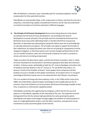   	
   	
  
	
  
PatentBooks, Inc.
Page	
  5	
  of	
  10	
  
	
  
offer	
  all	
  Publishers	
  a	
  voluntary,	
  easy,	
  reasonable	
  path	
  for	
  receiving	
  recognition	
  and	
  fair	
  
compensation	
  for	
  their	
  patented	
  invention.	
  	
  	
  
PatentBooks	
  are	
  only	
  possible	
  today,	
  at	
  this	
  unique	
  point	
  in	
  history,	
  now	
  that	
  the	
  internet	
  is	
  
ubiquitous,	
  manufacturing	
  is	
  global,	
  and	
  patented	
  inventions	
  can	
  be	
  read	
  and	
  understood	
  
via	
  machine	
  translation	
  of	
  inventions	
  disclosed	
  in	
  different	
  languages.	
  	
  
	
  
6. 	
  The	
  Principle	
  of	
  Full	
  Human	
  Development	
  (Every	
  human	
  being	
  deserves	
  to	
  be	
  valued	
  
according	
  to	
  the	
  full	
  level	
  of	
  human	
  development,	
  not	
  according	
  to	
  the	
  level	
  of	
  
development	
  currently	
  achieved.)	
  This	
  principle	
  was	
  first	
  articulated	
  by	
  Dominican	
  Friar	
  
Bartolome	
  de	
  las	
  Casas	
  when	
  defending	
  Indians	
  in	
  the	
  New	
  World	
  from	
  massacre	
  by	
  
Spaniards,	
  as	
  Sepulveda	
  was	
  advocating	
  by	
  saying	
  that	
  Indians	
  were	
  not	
  as	
  technologically	
  
or	
  culturally	
  advanced	
  as	
  Europeans.	
  This	
  principle	
  must	
  apply	
  to	
  support	
  the	
  Principle	
  of	
  
Non-­‐maleficence,	
  by	
  saying	
  that	
  patent	
  users	
  that	
  are	
  not	
  paying	
  for	
  using	
  patents	
  must	
  be	
  
stopped	
  via	
  litigation,	
  or	
  that	
  these	
  patent	
  users	
  must	
  be	
  charged	
  exorbitant	
  fees	
  for	
  the	
  
use	
  of	
  a	
  handful	
  of	
  patents,	
  when	
  tens	
  of	
  thousands	
  of	
  patents	
  are	
  used	
  in	
  a	
  product	
  or	
  
service	
  and	
  most	
  are	
  not	
  being	
  compensated.	
  	
  
Today	
  accusations	
  fly	
  about	
  Asian	
  copies,	
  and	
  the	
  lack	
  of	
  Asian	
  innovation,	
  when	
  in	
  reality	
  
all	
  human	
  development	
  and	
  education	
  is	
  derived	
  by	
  copying	
  the	
  best	
  ideas	
  and	
  inventions	
  
of	
  others.	
  A	
  famous	
  quote,	
  attributable	
  to	
  both	
  the	
  12th
	
  century	
  theologian	
  and	
  author	
  John	
  
of	
  Salisbury	
  and	
  Isaac	
  Newton	
  in	
  the	
  17th
	
  century	
  is,	
  “If	
  I	
  see	
  farther	
  than	
  others,	
  it	
  is	
  
because	
  I	
  stand	
  on	
  the	
  shoulders	
  of	
  Giants."	
  Asian	
  people,	
  Asian	
  companies	
  and	
  their	
  
products	
  are	
  just	
  as	
  valuable	
  as	
  their	
  global	
  counterparts.	
  At	
  any	
  given	
  time	
  or	
  in	
  any	
  given	
  
technological	
  field	
  they	
  may	
  be	
  more	
  or	
  less	
  advanced	
  than	
  their	
  Western	
  counterparts.	
  	
  
This	
  is	
  an	
  accident	
  of	
  timing	
  more	
  than	
  anything.	
  In	
  fact,	
  in	
  the	
  1700s	
  and	
  for	
  most	
  of	
  the	
  
1800s,	
  the	
  United	
  States	
  copied	
  European	
  technology	
  to	
  more	
  rapidly	
  advance	
  the	
  US	
  
economy.	
  Given	
  the	
  limitations	
  of	
  communication	
  and	
  financial	
  technology	
  available	
  at	
  that	
  
time,	
  no	
  payment	
  or	
  enforcement	
  capability	
  existed.	
  	
  
PatentBooks	
  neutralizes	
  this	
  negative	
  bias	
  by	
  charging	
  a	
  uniform	
  fee	
  for	
  the	
  use	
  of	
  all	
  
patents	
  in	
  a	
  PatentBook,	
  regardless	
  of	
  the	
  nationality	
  of	
  the	
  user.	
  This	
  statement	
  must	
  be	
  
distinguished	
  from	
  the	
  the	
  national	
  right	
  granted	
  by	
  the	
  nation	
  granting	
  the	
  patent.	
  
PatentBooks	
  and	
  today's	
  technologies	
  strongly	
  suggest	
  the	
  abolition	
  of	
  national	
  patents	
  in	
  
favor	
  of	
  a	
  single	
  global	
  patent	
  system,	
  now	
  that	
  ideas,	
  inventions,	
  and	
  payments	
  can	
  be	
  
transferred	
  so	
  easily	
  around	
  the	
  globe	
  via	
  the	
  Internet.	
  	
  
 