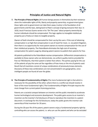   	
   	
  
	
  
PatentBooks, Inc.
Page	
  6	
  of	
  10	
  
	
  
Principles	
  of	
  Justice	
  and	
  Natural	
  Rights	
  	
  
7. The	
  Principle	
  of	
  Natural	
  Rights	
  (All	
  human	
  beings	
  possess	
  in	
  themselves	
  by	
  their	
  existence	
  
alone	
  the	
  inalienable	
  rights	
  of	
  life,	
  liberty	
  and	
  property	
  ownership;	
  no	
  government	
  gives	
  
these	
  rights	
  and	
  no	
  government	
  can	
  take	
  them	
  away.)	
  Justice	
  is	
  the	
  foundation	
  of	
  all	
  
governments	
  and	
  the	
  laws,	
  dating	
  back	
  to	
  Plato's	
  concept	
  of	
  giving	
  everyone	
  their	
  due.	
  In	
  
1610,	
  Jesuit	
  Francisco	
  Suarez	
  wrote	
  in	
  his	
  "On	
  The	
  Laws"	
  about	
  property	
  ownership	
  by	
  
human	
  individuals	
  should	
  be	
  compensated.	
  This	
  logic	
  applies	
  to	
  intangible	
  intellectual	
  
property	
  just	
  a	
  freely	
  as	
  it	
  does	
  to	
  tangible	
  property.	
  	
  
Owners	
  of	
  both	
  should	
  be	
  compensated	
  for	
  their	
  use	
  by	
  the	
  users.	
  If	
  the	
  cost	
  of	
  obtaining	
  
compensation	
  is	
  so	
  high	
  that	
  compensation	
  is	
  out	
  of	
  reach	
  for	
  most,	
  i.e.	
  via	
  patent	
  litigation,	
  
then	
  there	
  is	
  no	
  opportunity	
  for	
  most	
  patent	
  owners	
  to	
  receive	
  compensation	
  for	
  the	
  use	
  of	
  
their	
  intellectual	
  property.	
  The	
  PatentBook	
  eliminates	
  the	
  high	
  cost	
  of	
  receiving	
  
compensation	
  for	
  patent	
  usage	
  by	
  allowing	
  patent	
  owners	
  to	
  publish	
  their	
  patents	
  for	
  free.	
  	
  
All	
  patents	
  published	
  to	
  the	
  PatentBook	
  receive	
  compensation.	
  Differential	
  compensation	
  is	
  
available	
  to	
  those	
  owners	
  who	
  can	
  demonstrate,	
  via	
  uniform	
  quality	
  metrics	
  provided	
  for	
  
free	
  via	
  TAEUSworks,	
  that	
  their	
  patent	
  is	
  better	
  than	
  others.	
  The	
  parties	
  paying	
  for	
  the	
  use	
  
of	
  the	
  patents	
  all	
  pay	
  the	
  same	
  set	
  fee	
  regardless	
  of	
  how	
  many	
  or	
  the	
  mix	
  of	
  patents	
  used.	
  
Recall	
  that	
  all	
  inventions	
  consist	
  of	
  unique	
  combinations	
  of	
  previously	
  knows	
  elements.	
  
Discovery	
  of	
  these	
  new	
  combinations	
  are	
  not	
  concentrated	
  in	
  any	
  geographies,	
  since	
  
intelligent	
  people	
  are	
  found	
  all	
  over	
  the	
  globe.	
  
	
  
8. The	
  Principle	
  of	
  Fundamentality	
  of	
  Rights	
  (The	
  more	
  fundamental	
  right	
  is	
  that	
  which	
  is	
  
necessary	
  for	
  the	
  possibility	
  of	
  the	
  other;	
  where	
  there	
  is	
  a	
  conflict	
  we	
  should	
  resolve	
  in	
  
favor	
  of	
  the	
  more	
  fundamental	
  right.)	
  The	
  Fundamentality	
  of	
  Rights	
  Principle	
  requires	
  the	
  
most	
  change	
  from	
  current	
  patent	
  licensing	
  practices.	
  	
  
Patents	
  are	
  a	
  societal	
  compact	
  between	
  an	
  inventor	
  and	
  the	
  public	
  intended	
  to	
  accelerate	
  
human	
  technological	
  and	
  economic	
  development.	
  The	
  public	
  gains	
  access	
  to	
  an	
  inventor's	
  
invention	
  via	
  the	
  inventor's	
  full	
  disclosure	
  of	
  how	
  to	
  reproduce	
  the	
  invention	
  in	
  a	
  patent	
  
document.	
  In	
  exchange	
  for	
  this	
  full	
  disclosure,	
  today	
  the	
  public	
  grants	
  the	
  inventor	
  sole	
  
ownership	
  of	
  that	
  invention	
  for	
  20	
  years.	
  	
  
During	
  the	
  20-­‐year	
  life	
  of	
  the	
  patent,	
  patent	
  owners	
  enjoy	
  a	
  fundamental	
  property	
  right	
  by	
  
controlling	
  who	
  can	
  access	
  the	
  patent,	
  i.e.	
  who	
  can	
  use	
  the	
  patent	
  and	
  who	
  can	
  be	
  excluded	
  
 