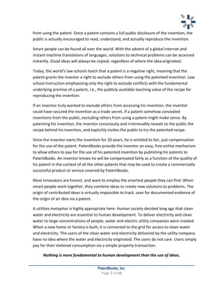   	
   	
  
	
  
PatentBooks, Inc.
Page	
  7	
  of	
  10	
  
	
  
from	
  using	
  the	
  patent.	
  Since	
  a	
  patent	
  contains	
  a	
  full	
  public	
  disclosure	
  of	
  the	
  invention,	
  the	
  
public	
  is	
  actually	
  encouraged	
  to	
  read,	
  understand,	
  and	
  actually	
  reproduce	
  the	
  invention.	
  	
  	
  
Smart	
  people	
  can	
  be	
  found	
  all	
  over	
  the	
  world.	
  With	
  the	
  advent	
  of	
  a	
  global	
  internet	
  and	
  
instant	
  machine	
  translations	
  of	
  languages,	
  solutions	
  to	
  technical	
  problems	
  can	
  be	
  accessed	
  
instantly.	
  Good	
  ideas	
  will	
  always	
  be	
  copied,	
  regardless	
  of	
  where	
  the	
  idea	
  originated.	
  	
  
	
   Today,	
  the	
  world's	
  law	
  schools	
  teach	
  that	
  a	
  patent	
  is	
  a	
  negative	
  right,	
  meaning	
  that	
  the	
  
patent	
  grants	
  the	
  investor	
  a	
  right	
  to	
  exclude	
  others	
  from	
  using	
  the	
  patented	
  invention.	
  Law	
  
school	
  instruction	
  emphasizing	
  only	
  the	
  right	
  to	
  exclude	
  conflicts	
  with	
  the	
  fundamental	
  
underlying	
  premise	
  of	
  a	
  patent,	
  i.e.,	
  the	
  publicly	
  available	
  teaching	
  value	
  of	
  the	
  recipe	
  for	
  
reproducing	
  the	
  invention.	
  	
  
	
   If	
  an	
  inventor	
  truly	
  wanted	
  to	
  exclude	
  others	
  from	
  accessing	
  his	
  invention,	
  the	
  inventor	
  
could	
  have	
  secured	
  the	
  invention	
  as	
  a	
  trade	
  secret.	
  If	
  a	
  patent	
  somehow	
  concealed	
  
inventions	
  from	
  the	
  public,	
  excluding	
  others	
  from	
  using	
  a	
  patent	
  might	
  make	
  sense.	
  By	
  
patenting	
  his	
  invention,	
  the	
  inventor	
  consciously	
  and	
  irretrievably	
  reveals	
  to	
  the	
  public	
  the	
  
recipe	
  behind	
  his	
  invention,	
  and	
  explicitly	
  invites	
  the	
  public	
  to	
  try	
  the	
  patented	
  recipe.	
  	
  
	
   Since	
  the	
  inventor	
  owns	
  the	
  invention	
  for	
  20	
  years,	
  he	
  is	
  entitled	
  to	
  fair,	
  just	
  compensation	
  
for	
  the	
  use	
  of	
  the	
  patent.	
  PatentBooks	
  provide	
  the	
  inventor	
  an	
  easy,	
  free	
  online	
  mechanism	
  
to	
  allow	
  others	
  to	
  pay	
  for	
  the	
  use	
  of	
  his	
  patented	
  invention	
  by	
  publishing	
  his	
  patents	
  to	
  
PatentBooks.	
  An	
  inventor	
  knows	
  he	
  will	
  be	
  compensated	
  fairly	
  as	
  a	
  function	
  of	
  the	
  quality	
  of	
  
his	
  patent	
  in	
  the	
  context	
  of	
  all	
  the	
  other	
  patents	
  that	
  may	
  be	
  used	
  to	
  create	
  a	
  commercially	
  
successful	
  product	
  or	
  service	
  covered	
  by	
  PatentBooks.	
  	
  
	
   Most	
  innovators	
  are	
  honest,	
  and	
  want	
  to	
  employ	
  the	
  smartest	
  people	
  they	
  can	
  find.	
  When	
  
smart	
  people	
  work	
  together,	
  they	
  combine	
  ideas	
  to	
  create	
  new	
  solutions	
  to	
  problems.	
  The	
  
origin	
  of	
  contributed	
  ideas	
  is	
  virtually	
  impossible	
  to	
  track,	
  save	
  for	
  documented	
  evidence	
  of	
  
the	
  origin	
  of	
  an	
  idea	
  via	
  a	
  patent.	
  	
  
	
   A	
  utilities	
  metaphor	
  is	
  highly	
  appropriate	
  here.	
  Human	
  society	
  decided	
  long	
  ago	
  that	
  clean	
  
water	
  and	
  electricity	
  are	
  essential	
  to	
  human	
  development.	
  To	
  deliver	
  electricity	
  and	
  clean	
  
water	
  to	
  large	
  concentrations	
  of	
  people,	
  water	
  and	
  electric	
  utility	
  companies	
  were	
  created.	
  
When	
  a	
  new	
  home	
  or	
  factory	
  is	
  built,	
  it	
  is	
  connected	
  to	
  the	
  grid	
  for	
  access	
  to	
  clean	
  water	
  
and	
  electricity.	
  The	
  users	
  of	
  the	
  clean	
  water	
  and	
  electricity	
  delivered	
  by	
  the	
  utility	
  company	
  
have	
  no	
  idea	
  where	
  the	
  water	
  and	
  electricity	
  originated.	
  The	
  users	
  do	
  not	
  care.	
  Users	
  simply	
  
pay	
  for	
  their	
  metered	
  consumption	
  via	
  a	
  simple	
  property	
  transaction.	
  	
  
Nothing	
  is	
  more	
  fundamental	
  to	
  human	
  development	
  than	
  the	
  use	
  of	
  ideas.	
  
 