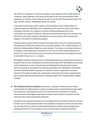  	
   	
  
	
  
PatentBooks, Inc.
Page	
  8	
  of	
  10	
  
	
  
	
   The	
  owner	
  of	
  a	
  company	
  or	
  factory	
  also	
  employs	
  smart	
  people.	
  He	
  has	
  no	
  idea	
  where	
  his	
  
employees’	
  ideas	
  originate,	
  yet	
  he	
  wants	
  those	
  ideas	
  to	
  be	
  many	
  and	
  innovative.	
  Most	
  
companies	
  are	
  honest,	
  and	
  are	
  willing	
  to	
  pay	
  for	
  its	
  use	
  of	
  ideas	
  if	
  the	
  payment	
  system	
  has	
  
easy,	
  uniform,	
  and	
  fair.	
  PatentBooks	
  deliver	
  this	
  system.	
  
	
   In	
  the	
  patent	
  world	
  today,	
  patent	
  owners	
  must	
  chase	
  down	
  users	
  of	
  their	
  patents	
  to	
  
negotiate	
  payments	
  individually.	
  This	
  is	
  equivalent	
  to	
  the	
  owner	
  of	
  a	
  well	
  or	
  solar	
  panel	
  
knocking	
  on	
  the	
  door	
  of	
  a	
  residence	
  or	
  factory	
  and	
  demanding	
  payment	
  for	
  the	
  
consumption	
  of	
  a	
  volume	
  of	
  water	
  or	
  electricity	
  consumed	
  by	
  the	
  factory	
  or	
  residence	
  and	
  
delivered	
  via	
  the	
  utility	
  company.	
  Although	
  this	
  may	
  seem	
  absurd,	
  this	
  is	
  exactly	
  what	
  
happens	
  in	
  the	
  world	
  of	
  intellectual	
  property.	
  	
  
	
   Individual	
  patent	
  owners	
  chase	
  innovators	
  and	
  expect	
  them	
  to	
  pay	
  for	
  using	
  their	
  patents,	
  
threatening	
  to	
  exclude	
  the	
  innovators	
  from	
  using	
  their	
  patents.	
  This	
  is	
  exactly	
  opposite	
  of	
  
what	
  the	
  Fundamentality	
  of	
  Rights	
  principle	
  indicates.	
  The	
  simpler,	
  more	
  logical	
  solution	
  is	
  
to	
  employ	
  a	
  metered	
  payments	
  mechanism	
  for	
  the	
  use	
  of	
  nearly	
  unlimited	
  quantities	
  of	
  
patents.	
  The	
  meter	
  best	
  measures	
  units	
  of	
  commercial	
  transactions	
  and	
  charges	
  innovators	
  
a	
  reasonable	
  rate	
  per	
  use,	
  i.e.,	
  a	
  royalty.	
  	
  	
  	
  	
  
	
   PatentBooks	
  provide	
  a	
  metered	
  means	
  of	
  allowing	
  specific	
  groups	
  of	
  patented	
  inventions	
  to	
  
be	
  paid	
  for	
  by	
  the	
  users	
  of	
  patented	
  inventions	
  subscribing	
  to	
  the	
  PatentBook	
  by	
  measuring	
  
units	
  of	
  production	
  or	
  value	
  of	
  transactions	
  and	
  dividing	
  the	
  funds	
  paid	
  to	
  the	
  patent	
  
owners	
  according	
  to	
  the	
  quality	
  of	
  the	
  patents	
  published	
  to	
  the	
  PatentBook.	
  PatentBooks	
  
provide	
  complete	
  freedom	
  to	
  operate	
  to	
  innovators	
  and	
  fair	
  compensation	
  to	
  patent	
  
owners	
  for	
  the	
  lowest	
  possible	
  cost,	
  allowing	
  the	
  commercial	
  transactions	
  supporting	
  the	
  
basic	
  property	
  rights	
  granted	
  by	
  patents	
  to	
  logically	
  support	
  the	
  Fundamentality	
  of	
  Rights	
  
Principle.	
  	
  
	
  
9. The	
  Principal	
  of	
  Limits	
  to	
  Freedom	
  (One	
  person's	
  or	
  group's	
  freedoms	
  cannot	
  impose	
  
undue	
  burdens	
  on	
  other	
  persons	
  or	
  groups.)	
  A	
  patent	
  owner	
  is	
  granted	
  sole	
  property	
  rights	
  
for	
  20	
  years	
  by	
  a	
  national	
  government	
  to	
  an	
  invention	
  that	
  is	
  disclosed	
  to	
  the	
  public.	
  
Communication	
  technologies	
  today	
  allow	
  innovators	
  with	
  access	
  to	
  a	
  computer	
  and	
  the	
  
internet	
  to	
  learn	
  about	
  all	
  patented	
  inventions.	
  	
  
	
   Innovators	
  may	
  incorporate	
  elements	
  of	
  or	
  complete	
  patents	
  into	
  their	
  products	
  or	
  services	
  
for	
  their	
  own	
  or	
  other	
  people's	
  benefit.	
  The	
  complexity	
  of	
  products	
  and	
  services	
  used	
  today	
  
can	
  be	
  easily	
  shown	
  to	
  use	
  tens	
  of	
  thousands	
  of	
  patents.	
  A	
  patent	
  owner	
  threatening	
  to	
  
withhold	
  permission	
  for	
  an	
  innovator	
  to	
  use	
  a	
  small	
  number	
  of	
  patented	
  inventions	
  
 