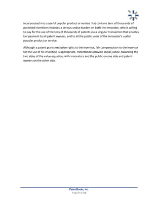   	
   	
  
	
  
PatentBooks, Inc.
Page	
  9	
  of	
  10	
  
	
  
incorporated	
  into	
  a	
  useful	
  popular	
  product	
  or	
  service	
  that	
  contains	
  tens	
  of	
  thousands	
  of	
  
patented	
  inventions	
  imposes	
  a	
  serious	
  undue	
  burden	
  on	
  both	
  the	
  innovator,	
  who	
  is	
  willing	
  
to	
  pay	
  for	
  the	
  use	
  of	
  the	
  tens	
  of	
  thousands	
  of	
  patents	
  via	
  a	
  singular	
  transaction	
  that	
  enables	
  
fair	
  payment	
  to	
  all	
  patent	
  owners,	
  and	
  to	
  all	
  the	
  public	
  users	
  of	
  the	
  innovator's	
  useful	
  
popular	
  product	
  or	
  service.	
  
	
   Although	
  a	
  patent	
  grants	
  exclusive	
  rights	
  to	
  the	
  inventor,	
  fair	
  compensation	
  to	
  the	
  inventor	
  
for	
  the	
  use	
  of	
  his	
  invention	
  is	
  appropriate.	
  PatentBooks	
  provide	
  social	
  justice,	
  balancing	
  the	
  
two	
  sides	
  of	
  the	
  value	
  equation,	
  with	
  innovators	
  and	
  the	
  public	
  on	
  one	
  side	
  and	
  patent	
  
owners	
  on	
  the	
  other	
  side.	
  
	
   	
  
 