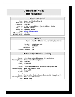 Curriculum Vitae
HR Specialist
Personal Information
Name Ahmed AbdElhalem Elsayed
Birth Date 9 October 1986
Nationality Egyptian
Address 35 Sharq Masged Elnor- Manshyet Elonr- Banha
Phone No. (002013) 3200786
Mobile No. (966)0544798945
Email halem910@yahoo.com
Martial Status Married
Military Status Postponed
Education
Degree Bachelor of Commerce Accounting Department
University Banha University
From/To 2003:2009
Total Grade Pass
Grade of Last Year Pass
Professional Qualifications (Training)
1
Course ICDL (International Computer Driving License)
Training Center Armed Forces Training Center
Date June 2010
Grade Very Good
2
Course General English Course, Intermediate Stage, Level 9
Training Center Amid east Banha Branch
Date October 2012
Grade 72/100
3
Course Conversation English Course, Intermediate Stage, Level 10
Training Center Amid east Banha Branch
Date August 2010
 