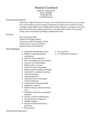 Professional Summary
Licenses
Skill Highlights
Professional Experience
Pamela Crawford
10435 W. Cashman Drive
Peoria, AZ 85383
M: 928-460-3490
pcrawf9@wgu.edu
I have been a registered nurse for 16 years, 13 of which have been in the acute care setting.
My current position is in the emergency department, in which I have worked for 8 years,
working in urgent, high acuity and high patient volume settings. I am energetic, motivated
and driven to provide top quality patient care. I am looking for a position in a top-notch
facility, that is committed to providing excellent patient care.
Basic Life Support (BLS)
Pediatric Life Support (PALS)
Advanced Cardiac Life Support (ACLS)
Trauma Nurse Core Course (TNCC)
Registered Nurse (RN) AZ107552
Medication administration expert
Skilled in conducting physical
examinations
Pediatric exams competency
BAC screening/drug screen collection
Vascular care understanding
Skilled cardiac care nurse
Geriatric treatment knowledge
Broad medical terminology knowledge
Committed to compliance reporting
Culturally sensitive
Strong medical ethic
Advanced Cardiac Life Support
(ACLS) certification
Computerized charting specialist
Enthusiastic caregiver
Diabetes, Hospice and Stroke Patient
Care
Familiarity with disease management
programs
Infection control standards expert
IV drug therapy management
Mobility assistance
Specimen collection/processing
proficiency
ER experience
ICU experience
IV Ultrasound Competency
 
