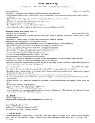 Jessica Lynn Lansing
78 Edgecomb St  Albany, NY 12209  518-986-5161  jlansing27@yahoo.com
Associate Registrar October 2005-June 2006
Responsible for coordinating the operations of the Registrar function within the college.
 Coordinated and tracked a variety of administrative projects including class rosters, graduating students, transcripts and attendance
verifications.
 Performed system data entry requirements for incoming students, final grades and transfer credits.
 Maintained all academic student files, transcripts and grade reports.
 Processed and maintained transcript requests.
 Provided leadership and assistance with student orientations.
 Answered, assisted and responded to all student questions concerning the Registrar’s Office.
Wentworth Institute of Technology, Boston, MA
Assistant Registrar-Graduation August 2004-August 2005
Responsible for the preparation of senior graduation audits, final graduation clearance, and relevant communication for three
graduations annually.
 Maintained all academic student files, transcripts, grade reports and graduation audit files.
 Prepared senior graduation audits for three graduations annually.
 Maintained and developed formal communication process with students and faculty regarding graduation.
 Performed system data entry requirements for graduation clearing, and posting of degrees.
 Worked with academic department representatives to clear graduation candidates.
 Coordinated with co-chairs of Commencement concerning all Registrar functions.
 Determined and posted all approved transfer credit and course substitutions.
 Assisted with student registration and post-registration process.
 Acted as lead Registrar representative for Academic Convocations.
 Provided leadership and assistance with student orientations.
 Worked with Financial Aid and Financial Services to facilitate outstanding service to students, families, faculty, and staff.
 Maintained web content for the Student Service Center and relevant committees.
 Exercised considerable individual and professional judgment in accordance with the professional policies and practices of the
institute in compliance with Federal and State regulations.
Operations Coordinator August 2003-August 2004
Responsible for the preparation and maintenance of student academic files, transcripts and enrollment verification.
 Provided excellent customer services in the Student Service Center, specializing in student records management for students,
families, faculty, administration and staff.
 Verified student enrollment for management companies, insurance agencies and educational institutions.
 Coordinated and tracked a variety of administrative projects including class rosters, graduating students, lineout rosters, transcripts
and verifications.
 Worked cohesively with Financial Aid and Financial Services and facilitated outstanding services to students, families, faculty, and
staff.
 Processed and maintained transcript requests.
 Supervised, assigned and coordinated work study personnel.
 Maintained web content for the Student Service Center.
 Answered, assisted and responded to all student questions concerning the Registrar’s Office, Financial Aid and Student Financial
Services as part of Wentworth’s Student Service Center.
EDUCATION
Emerson College, Boston, MA
Master of Arts in Integrated Marketing Communications September 2005
Marist College, Poughkeepsie, NY
Bachelor of Arts in Communications May 2002
Concentration in Advertising; Cognate in Marketing
TECHNICAL SKILLS
Colleague ERP (formally known as Datatel), DegreeWorks Degree Audit Software, LotusNotes, NOLIJ Scanning Software, Microsoft
Word, PowerPoint, Excel, Publisher, Outlook, FrontPage, Access, Adobe Photo Shop and Page Maker, SCT-PLUS, WebCT, and
SCT Banner.
 
