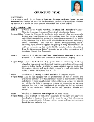 CURRICULUM VITAE
OBJECTIVES:
I have pride to apply for an Executive Secretary, Personal Assistant, Interpreter and
Translator position since it is one of my favorite, talented, ideal and targeting careers. Therefore,
my objective is to become one of the qualified management team in your company.
WORK EXPERIENCES:
2012-15 : Worked as the Personal Assistant, Translator and Interpreter to Chinese-
Malaysian Department Manager at Multinational Manufacturing Factory
Responsibility: Assisted the Manager for conducting daily general office tasks especially
keeping up with the improvement and attendance work sheet, record schedule,
and writing report to inform management teams about the work result, as well as
acting on behalf of him to deal with his related tasks when he was on business trip
abroad. Furthermore, I also dealt with minutes meeting recording, internal
advertising paper, important suppliers and guests plus being the commentator for
staffs and workers during their monthly birthday party in the factory. In addition,
I was his interpreter and factory’s translator too as well as communicator and
coordinator between three departments.
2009-12 : Worked as the Executive Secretary, Interpreter and Translator to Western-
European CEO at Multinational Construction and Real Estate Company
Responsibility: Assisted the CEO with daily general tasks as interpreting, translating,
scheduling management, recording minute meeting, keeping financial book record,
dealing with key suppliers to obtain best price quotation, greeting, serving and
introducing customers and guests about company’s related information they
needed to acquire and directing them to CEO.
2006-9 : Worked as a Marketing Executive Supervisor at Singapore Hospital
Responsibility: Made me well equipped with the practical skills on how to influence and
convince the customers over their preferences in order to make them feel attracted
and attached with our advertising as well as products and services. As a result,
they will have the desire to purchase and consume our products and services more
and more from time to time. In addition, I was also absorbed the knowledge and
Skills in risk management, problem solving, and Customers’ behavior and
tendency.
2003-6 : Worked as a Translator and Interpreter at Chinese Factory
Responsibility: Mostly translated all the Factory’s documents for managers and supervisors
from English to Chinese to Khmer and vice versa. On top of that, whenever my
boss had an appointment with foreign business partners and important customers,
I would interpret and assist them.
 