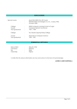 Page 3 of 3
EDUCATION
Special course : AutoCAD 2009 2D & 3D Course
: MICROCADD Technologies Co. Inc., Cubao, Phils.
: October 2008
College : AMA Computer Learning Center of Lagro
Course : Computer Systems Technician
Year graduated : 1997 – 1999
College : Sto. Rosario Sapang Palay College
Course : Associate in Computer Science
Year graduated : 1995 - 1997
PERSONAL DETAILS
Date of Birth : May 30, 1978
Civil Status : Married
Sex : Male
Citizenship : Filipino
I certify that the above information are true and correct to the best of my knowledge.
JAIME CAMIT ESPINOLA
 