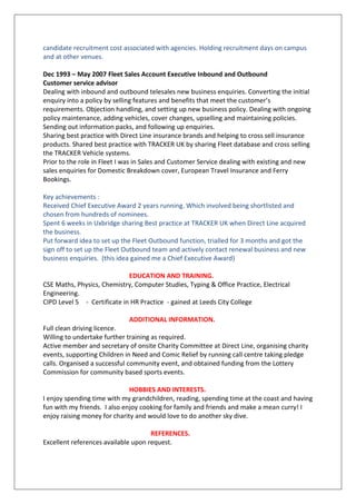 candidate recruitment cost associated with agencies. Holding recruitment days on campus
and at other venues.
Dec 1993 – May 2007 Fleet Sales Account Executive Inbound and Outbound
Customer service advisor
Dealing with inbound and outbound telesales new business enquiries. Converting the initial
enquiry into a policy by selling features and benefits that meet the customer’s
requirements. Objection handling, and setting up new business policy. Dealing with ongoing
policy maintenance, adding vehicles, cover changes, upselling and maintaining policies.
Sending out information packs, and following up enquiries.
Sharing best practice with Direct Line insurance brands and helping to cross sell insurance
products. Shared best practice with TRACKER UK by sharing Fleet database and cross selling
the TRACKER Vehicle systems.
Prior to the role in Fleet I was in Sales and Customer Service dealing with existing and new
sales enquiries for Domestic Breakdown cover, European Travel Insurance and Ferry
Bookings.
Key achievements :
Received Chief Executive Award 2 years running. Which involved being shortlisted and
chosen from hundreds of nominees.
Spent 6 weeks in Uxbridge sharing Best practice at TRACKER UK when Direct Line acquired
the business.
Put forward idea to set up the Fleet Outbound function, trialled for 3 months and got the
sign off to set up the Fleet Outbound team and actively contact renewal business and new
business enquiries. (this idea gained me a Chief Executive Award)
EDUCATION AND TRAINING.
CSE Maths, Physics, Chemistry, Computer Studies, Typing & Office Practice, Electrical
Engineering.
CIPD Level 5 - Certificate in HR Practice - gained at Leeds City College
ADDITIONAL INFORMATION.
Full clean driving licence.
Willing to undertake further training as required.
Active member and secretary of onsite Charity Committee at Direct Line, organising charity
events, supporting Children in Need and Comic Relief by running call centre taking pledge
calls. Organised a successful community event, and obtained funding from the Lottery
Commission for community based sports events.
HOBBIES AND INTERESTS.
I enjoy spending time with my grandchildren, reading, spending time at the coast and having
fun with my friends. I also enjoy cooking for family and friends and make a mean curry! I
enjoy raising money for charity and would love to do another sky dive.
REFERENCES.
Excellent references available upon request.
 