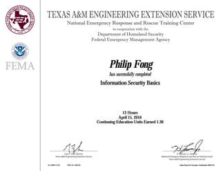 H. Lawson, Jr., Director
National Emergency Response and Rescue Training Center
Texas A&M Engineering Extension Service
TEXAS A&M ENGINEERING EXTENSION SERVICE
Gary F. Sera, Director
Texas A&M Engineering Extension Service
National Emergency Response and Rescue Training Center
in cooperation with the
Department of Homeland Security
Federal Emergency Management Agency
Philip FongPhilip FongPhilip FongPhilip Fong
has successfully completed
Information Security BasicsInformation Security BasicsInformation Security BasicsInformation Security Basics
13 Hours13 Hours13 Hours13 Hours
April 15, 2016April 15, 2016April 15, 2016April 15, 2016
Continuing Education Units Earned 1.30Continuing Education Units Earned 1.30Continuing Education Units Earned 1.30Continuing Education Units Earned 1.30
EC AWR173 52EC AWR173 52EC AWR173 52EC AWR173 52 TEEX ID 1448734TEEX ID 1448734TEEX ID 1448734TEEX ID 1448734 State Board for Educator Certification #500132State Board for Educator Certification #500132State Board for Educator Certification #500132State Board for Educator Certification #500132
 