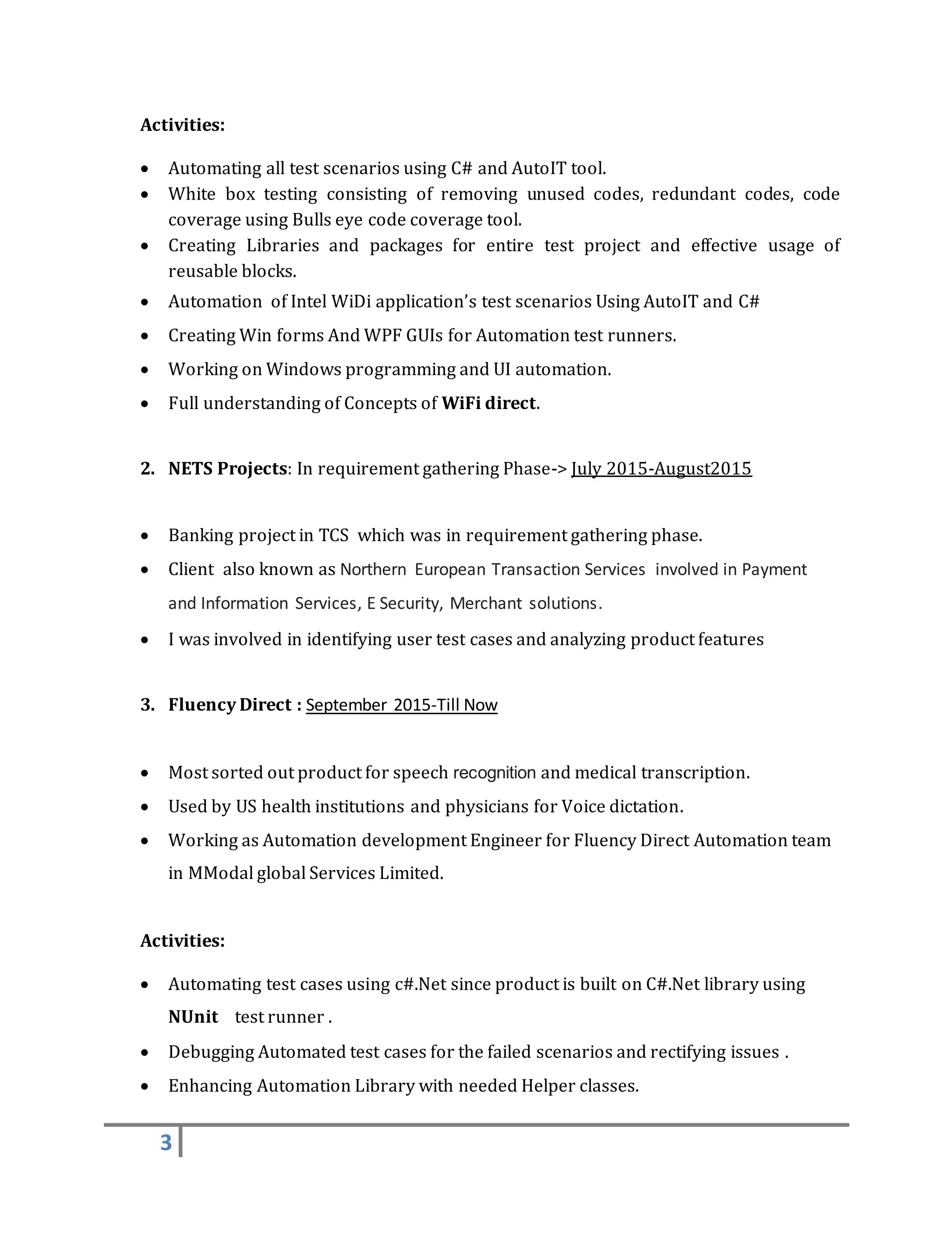 3
Activities:
 Automating all test scenarios using C# and AutoIT tool.
 White box testing consisting of removing unused codes, redundant codes, code
coverage using Bulls eye code coverage tool.
 Creating Libraries and packages for entire test project and effective usage of
reusable blocks.
 Automation of Intel WiDi application’s test scenarios Using AutoIT and C#
 Creating Win forms And WPF GUIs for Automation test runners.
 Working on Windows programming and UI automation.
 Full understanding of Concepts of WiFi direct.
2. NETS Projects: In requirement gathering Phase-> July 2015-August2015
 Banking project in TCS which was in requirement gathering phase.
 Client also known as Northern European Transaction Services involved in Payment
and Information Services, E Security, Merchant solutions.
 I was involved in identifying user test cases and analyzing product features
3. Fluency Direct : September 2015-Till Now
 Most sorted out product for speech recognition and medical transcription.
 Used by US health institutions and physicians for Voice dictation.
 Working as Automation development Engineer for Fluency Direct Automation team
in MModal global Services Limited.
Activities:
 Automating test cases using c#.Net since product is built on C#.Net library using
NUnit test runner .
 Debugging Automated test cases for the failed scenarios and rectifying issues .
 Enhancing Automation Library with needed Helper classes.
 