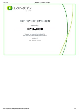 2/11/2016 DoubleClick Certification Programs
https://doubleclick­elearning.appspot.com/quizzes/results 1/1
CERTIFICATE OF COMPLETION
Awarded to:
SHWETA SINGH
for the successful completion of
DoubleClick Rich Media Fundamentals
Score: 87%
Date: February 10, 2016
 