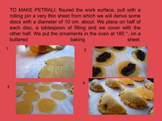 TO MAKE PETRALI: floured the work surface, pull with a
rolling pin a very thin sheet from which we will derive some
discs with a diameter of 10 cm. about. We place on half of
each disc, a tablespoon of filling and we cover with the
other half. We put the ornaments in the oven at 180 °, on a
buttered baking sheet.
1
2
3
4
 