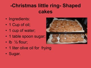 -Christmas little ring- Shaped
cakes
• Ingredients:
• 1 Cup of oil;
• 1 cup of water;
• 1 table spoon sugar;
• lb ½ flour;
• 1 liter olive oil for frying
• Sugar.
 