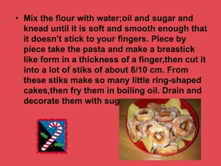 • Mix the flour with water;oil and sugar and
knead until it is soft and smooth enough that
it doesn’t stick to your fingers. Piece by
piece take the pasta and make a breastick
like form in a thickness of a finger,then cut it
into a lot of stiks of about 8/10 cm. From
these stiks make so many little ring-shaped
cakes,then fry them in boiling oil. Drain and
decorate them with sugar.
 