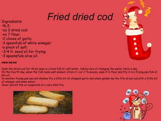 Fried dried cod.
Ingredients:
•lb 2;
•oz 3 dried cod;
•oz 7 flour;
•2 cloves of garlic;
•3 spoonfuls of white winegar;
•a pinch of salt;
•3/4 lt. seed oil for frying;
•3 spoonsfuls olive oil.
HOW WE DO
Soak the dried cod for three days in a bowl full of cold water, taking care of changing the water twice a day.
On the fourth day, when the fish looks well soaked, strain it, cut it to pieces, pass it in flour and fry it in a frying pan full of
hot oil.
In another frying pan you will shallow fry a little bit of chopped garlic and when golden lay the frie dried cod with a little bit
of winegar and some water.
Cover and let the oil evaporate at a very mild fire.
 