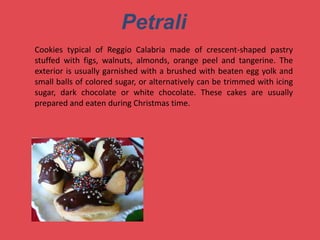 Petrali
Cookies typical of Reggio Calabria made ​​of crescent-shaped pastry
stuffed with figs, walnuts, almonds, orange peel and tangerine. The
exterior is usually garnished with a brushed with beaten egg yolk and
small balls of colored sugar, or alternatively can be trimmed with icing
sugar, dark chocolate or white chocolate. These cakes are usually
prepared and eaten during Christmas time.
 