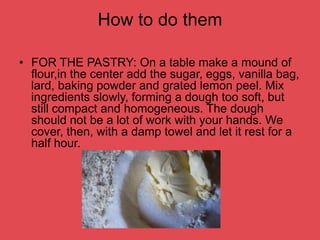 How to do them
• FOR THE PASTRY: On a table make a mound of
flour,in the center add the sugar, eggs, vanilla bag,
lard, baking powder and grated lemon peel. Mix
ingredients slowly, forming a dough too soft, but
still compact and homogeneous. The dough
should not be a lot of work with your hands. We
cover, then, with a damp towel and let it rest for a
half hour.
 