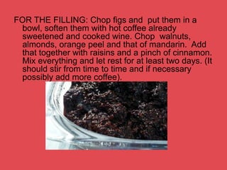 FOR THE FILLING: Chop figs and put them in a
bowl, soften them with hot coffee already
sweetened and cooked wine. Chop walnuts,
almonds, orange peel and that of mandarin. Add
that together with raisins and a pinch of cinnamon.
Mix everything and let rest for at least two days. (It
should stir from time to time and if necessary
possibly add more coffee).
 