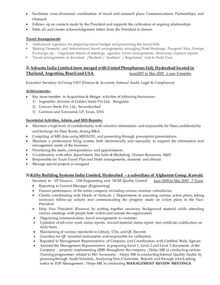  Facilitates cross-divisional coordination of travel and outreach plans Communications, Partnerships, and
Outreach
 Follows up on contacts made by the President and supports the cultivation of ongoing relationships
 Edits all, and creates acknowledgement letters from the President to donors
Travel Arrangements
 Authorized signatory for preparing travel budget and processing the travel bills
 Making Domestic and International travel arrangements, arranging Hotel Bookings, Passport, Visa, Foreign
Exchange, etc. Organized details of meetings, agendas, travel arrangements, itineraries, expense reports
 Travel arrangements to Investors’ /Bankers’/ Auditors’ / Regulators’ visit to Field Visit.
2) Advanta India Limited (now merged with United Phosphorous Ltd), Hyderabad located in
Thailand, Argentina, Braziland USA June2007 to Mar 2009 1 year 9 months
Executive Secretary to Group CFO (Finance & Accounts, Internal Audit, Legal & Compliance)
Achievements:-
 Key team member in Acquisition & Merger activities of following businesses:
1) Vegetables division of Golden Seeds Pvt Ltd, Bangalore
2) Unicorn Seeds Pvt. Ltd., Secunderabad
3) Garrison and Townsend, LP, Texas, USA
Secretarial Activities, Admin, and MIS Reports:-
 Maintain a high level of confidentiality with sensitive information and responsible for Data confidentiality
and Incharge for Data Room, during M&A.
 Compiling of MIS data using MSEXCEL and presenting through powerpoint presentations.
 Maintain a professional filing system, both electronically and manually, to support the information and
management needs of the business.
 Prioritizing the mails, correspondence and appointments.
 Co-ordination with other departments like Sales & Marketing, Human Resources, R&D
 Responsible for Team Travel Plan and Hotel arrangements, domestic and abroad.
 Manage special projects as assigned
3) Kirby Building Systems India Limited, Hyderabad – a subsidiary of Alghanim Group, Kuwait.
Secretary to VP Finance, GM Engineering and DGM Quality Control June 2000 to Mar 2007 7 Years
 Reporting to General Manager (Engineering)
 Finance performance of the entire company including various overseas subsidiaries.
 Closely coordinating with Heads of Verticals / Departments in executing various action plans, taking
necessary follow-up actions and communicating the progress made on action plans to the Vice-
President.
 Help Vice President (Finance) by putting together necessary background material while attending
various meetings with people both within and outside the organization
 Organizing communication, travel arrangements to customer
 Updation of job-wise work status reports, inward material status report, test certificate codification on
daily basis.
 Maintaining of various standards in Library, CDs, and QC Records
 Guardian for QC essential instruments and responsible for calibration.
 Reported to Management Representative of Company and Coordination with Certified Body Agecies
 Assisted the Management Representative in preparing Level 1, Level 2 and Level 3 documents of the
Company ; properly implementing QMS throughout the company ; Helps MR in conducting various
Training programmes related to ISO Awareness ; Helps MR in conducting Internal Quality Audits by
planningthrough Audit Schedule, Analyzing Non-Conformity Reports and through which taking
notice to TOP Management ; Helps MR in conducting MANAGEMENT REVIEW MEETINGS.
 