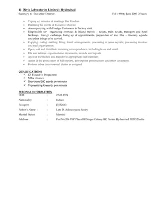 4) Divis Laboratories Limited - Hyderabad
Secretary to Executive Director Feb 1998 to June 2000 2 Years
 Typing up minutes of meetings like Vendors
 Diarizing the events of Executive Director
 Accompanying with Foreign Customers to Factory visit.
 Responsible for organizing overseas & inland travels – tickets, train tickets, transport and hotel
bookings, foreign exchange, fixing up of appointments, preparation of tour files – itinerary, agenda
and other things to be carried.
 Copying; faxing; mailing; filing; travel arrangements; processing expense reports; processing invoices
and tracking expenses.
 Open, sort and distribute incoming correspondence, including faxes and email.
 File and retrieve organizational documents, records and reports
 Answer telephones and transfer to appropriate staff members
 Assist in the preparation of MIS reports, powerpoint presentations and other documents
 Perform other departmental duties as assigned
QUALIFICATIONS
 CS Executive Programme
 MBA finance
 Shorthand100 wordsper minute
 Typewriting45wordsper minute
PERONAL INFORMATION
DOB : 27.08.1974
Nationality : Indian
Passport : J3552663 r3552663
Father’s Name : : Late D. Adinarayana Sastry
Marital Status : Married
Address : Flat No.204 VSP Plaza RR Nagar Colony RC Puram Hyderabad 502032 India
 