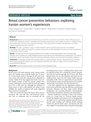 RESEARCH ARTICLE Open Access
Breast cancer-preventive behaviors: exploring
Iranian women’s experiences
Maryam Khazaee-Pool1
, Ali Montazeri2*
, Fereshteh Majlessi1*
, Abbas Rahimi Foroushani3
, Saharnaz Nedjat3
and Davoud Shojaeizadeh1
Abstract
Background: Breast cancer-preventive behaviors are critical for community and women’s health. Although many
studies have addressed women’s knowledge and attitudes toward breast cancer, little information is available about
their experiences of breast cancer preventive behaviors. This study aimed to explore the experiences of Iranian
women regarding preventive behaviors.
Methods: This was a qualitative study. A sample of Iranian women aged 30 years and over was selected
purposefully. Data collected through focus group and semi-structured audiotaped interviews and were analyzed by
conventional content analysis.
Results: The following five main themes emerged from the analysis: attitude toward breast cancer and preventive
behaviors, stress management, healthy lifestyle, perceived social support and individual/environmental barriers. The findings
showed that women were highly motivated to preventive behaviors of breast cancer but faced considerable challenges.
Conclusions: The findings indicated that increased awareness, positive attitudes, stronger motivational factors, and fewer
barriers toward preventive behaviors are most important parameters that might encourage women to practice breast
cancer-preventive behaviors.
Keywords: Preventive behaviors, Breast cancer, Iranian women, Qualitative study
Background
Breast cancer is the most common cancer among women
and is the leading cause of female deaths due to cancer
[1]. In Iran, breast cancer is amongst the five most com-
mon cancers and ranks first among cancers diagnosed in
women. Studies from Iran suggest that breast cancer af-
fects Iranian women at least one decade younger than
women in developed countries, with the mean age ranging
from 47.1 to 48.8 years [2]. Although the incidence of
breast cancer in Iran is still relatively low (about 23 per
100,000), the number of patients with newly diagnosed
breast cancer is increasing [3].
There are several risk factors for breast cancer and are
numerous, but some life style and behavioral factors
may have an important role on increased risk for
developing breast cancer including dietary habits [4,5],
low physical activity [6,7], smoking [8], alcohol consump-
tion [9,4] and experiencing high level of stress [10]. These
lifestyle factors are not only important risk factors for de-
veloping breast cancer, but also impact health outcomes
and quality of life. Thus it is argued that the most benefi-
cial and effective means of reducing breast cancer burden,
and mortality is prevention and early detection [11].
It has been suggested that the appropriate method for
breast cancer prevention and early detection is performing
preventive behaviors and these might include lifestyle
modification and screening behaviors (mammography,
clinical breast examination and breast self-examination).
Lifestyle modification can help to reduce risk of breast
cancer to a large scale [1]. Previous studies demon-
strated that lifestyle interventions such as changing diet-
ary habits [12,13], performing adequate physical activity
[14-18], quiet smoking and reducing alcohol drinking
[19,20] may prevent breast cancer and decrease the risk.
Also, Magné et al. stated that there are positive relationship
* Correspondence: montazeri@acecr.ac.ir; dr_f_majlessi@yahoo.com
2
Mental Health Research Group, Health Metrics Research Center, Institute for
Health Sciences Research, ACECR, P.O. Box 13185–1488, Tehran, Iran
1
Department of Health Education and Promotion, School of Public Health,
Tehran University of Medical Sciences, P.O. Box 15875–6951, Tehran, Iran
Full list of author information is available at the end of the article
© 2014 Khazaee-Pool et al.; licensee BioMed Central Ltd. This is an Open Access article distributed under the terms of the
Creative Commons Attribution License (http://creativecommons.org/licenses/by/2.0), which permits unrestricted use,
distribution, and reproduction in any medium, provided the original work is properly credited. The Creative Commons Public
Domain Dedication waiver (http://creativecommons.org/publicdomain/zero/1.0/) applies to the data made available in this
article, unless otherwise stated.
Khazaee-Pool et al. BMC Women's Health 2014, 14:41
http://www.biomedcentral.com/1472-6874/14/41
 