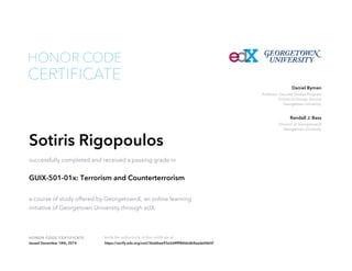 Professor, Security Studies Program
School of Foreign Service
Georgetown University
Daniel Byman
Director of GeorgetownX
Georgetown University
Randall J. Bass
HONOR CODE CERTIFICATE Verify the authenticity of this certificate at
CERTIFICATE
HONOR CODE
Sotiris Rigopoulos
successfully completed and received a passing grade in
GUIX-501-01x: Terrorism and Counterterrorism
a course of study offered by GeorgetownX, an online learning
initiative of Georgetown University through edX.
Issued December 18th, 2014 https://verify.edx.org/cert/36a6bee93a3d4fff86bbdb8aade06b5f
 