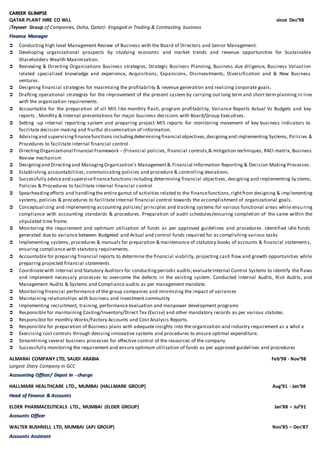 CCAARREEEERR GGLLIIMMPPSSEE
QATAR PLANT HIRE CO WLL since Dec’98
(Teyseer Group of Companies, Doha, Qatar)- Engaged in Trading & Contracting business
FFiinnaannccee MMaannaaggeerr
 Conducting high level Management Review of Business with the Board of Directors and Senior Management.
 Developing organizational prospects by studying economic and market trends and revenue opportunities for Sustainable
Shareholders Wealth Maximization.
 Reviewing & Directing Organizations Business strategies, Strategic Business Planning, Business due diligence, Business Valuation
related specialized knowledge and experience, Acquisitions, Expansions, Disinvestments, Diversification and & New Business
ventures.
 Designing financial strategies for maximizing the profitability & revenue generation and realizing corporate goals.
 Drafting operational strategies for the improvement of the present system by carrying out long term and short term planning in line
with the organization requirements.
 Accountable for the preparation of all MIS like monthly flash, program profitability, Variance Reports Actual Vs Budgets and key
reports , Monthly & Internal presentations for major business decisions with Board/Group Executives.
 Setting -up internal reporting system and preparing project MIS reports for monitoring movement of key business indicators to
facilitate decision making and fruitful dissemination of information.
 Advisingand supervisingfinancefunctions includingdeterminingfinancial objectives,designingand implementing Systems, Policies &
Procedures to facilitate internal financial control.
 DirectingOrganizational Financial Framework – (Financial policies, financial controls,& mitigation techniques, RACI matrix, Business
Review mechanism
 Designingand Directingand ManagingOrganization’s Management& Financial Information Reporting & Decision Making Processes.
 Establishing accountabilities, communicating policies and procedure & controlling deviations.
 Successfully adviceand supervisefinancefunctions including determining financial objectives, designing and implementing Sy stems,
Policies & Procedures to facilitate internal financial control
 Spearheadingefforts and handlingthe entire gamut of activities related to the financefunctions,rightfrom designing & implementing
systems, policies & procedures to facilitate internal financial control towards the accomplishment of organizational goals.
 Conceptualizing and implementing accounting policies/ principles and tracking systems for various functional areas while ensu ring
compliance with accounting standards & procedures. Preparation of audit schedules/ensuring completion of the same within the
stipulated time frame.
 Monitoring the requirement and optimum utilization of funds as per approved guidelines and procedures. Identified idle funds
generated due to variance between Budgeted and Actual and control funds required for accomplishing various tasks
 Implementing systems, procedures & manuals for preparation & maintenance of statutory books of accounts & financial statements,
ensuring compliance with statutory requirements.
 Accountable for preparing financial reports to determine the financial viability, projecting cash flow and growth opportunities while
preparing projected financial statements.
 Coordinatewith Internal and Statutory Auditors for conductingperiodic audits;evaluateInternal Control Systems to identify the flaws
and implement necessary processes to overcome the defects in the existing system. Conducted Internal Audits, Risk Audits, and
Management Audits & Systems and Compliance audits as per management mandate.
 Monitoring financial performance of the group companies and minimizing the impact of variances
 Maintaining relationships with business and investment community
 Implementing recruitment, training, performance evaluation and manpower development programs
 Responsible for maintaining Costing/Inventory/Direct Tax (Excise) and other mandatory records as per various statutes.
 Responsible for monthly Works/Factory Accounts and Cost Analysis Reports.
 Responsible for preparation of Business plans with adequate insights into the organization and industry requirement as a whol e
 Exercising cost controls through devising innovative systems and procedures to ensure optimal expenditure.
 Streamlining several business processes for effective control of the resources of the company.
 Successfully monitoring the requirement and ensure optimum utilization of funds as per approved guidelines and procedures
ALMARAI COMPANY LTD, SAUDI ARABIA Feb’98 - Nov’98
Largest Diary Company in GCC
AAccccoouunnttiinngg OOffffiicceerr// DDeeppoott IInn -- cchhaarrggee
HALLMARK HEALTHCARE LTD., MUMBAI (HALLMARK GROUP) Aug’91 - Jan‘98
HHeeaadd ooff FFiinnaannccee && AAccccoouunnttss
ELDER PHARMACEUTICALS LTD., MUMBAI (ELDER GROUP) Jan’88 – Jul’91
AAccccoouunnttss OOffffiicceerr
WALTER BUSHNELL LTD, MUMBAI (APJ GROUP) Nov’85 – Dec’87
AAccccoouunnttss AAssssiissttaanntt
 