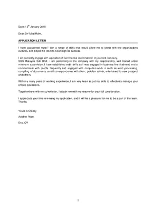 1
Date: 19
th
January 2015
Dear Sir/ Miss/Mdm,
APPLICATION LETTER
I have acquainted myself with a range of skills that would allow me to blend with the organizations
cultures, and propel the team to newheight of success.
I am currently engage with a position of Commercial coordinator in mycurrent company,
SGS Malaysia Sdn Bhd., I am performing in the company with my responsibility, well trained under
minimum supervision; I have established multi skills as I was engaged in business line that need me to
communicate with people frequently and engaged with computers work in such as word processing,
compiling of documents, email correspondence with client, problem solver, entertained to new prospect
and others.
With my many years of working experience, I am very keen to put my skills to effectively manage your
office’s operations.
Together here with my cover letter, I attach herewith my resume for your full consideration.
I appreciate your time reviewing my application, and it will be a pleasure for me to be a part of the team.
Thanks.
Yours Sincerely,
Adeline Poon
Enc. CV
 