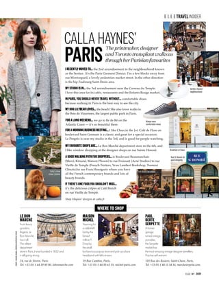ELLE. MY 169
TRAVElINSIDER
Where to shop
The printmaker, designer
and Toronto transplant walks us
through her Parisian favourites
I recently moved to... the 2nd arrondisement in the neighbourhood known
as the Sentier. It’s the Paris Garment District. I’m a few blocks away from
rue Montorgueil, a lovely pedestrian market street. In the other direction
is the hip Faubourg Saint Denis area.
My studio is in... the 3rd arrondisement near the Carreau du Temple.
I love this area for its cafés, restaurants and the Enfants Rouge market.
Sentier, Haynes‘
neighbourhood
Always wear
comfortable shoes
Breakfast at Claus
Café Breizh for crêpes
Rue St Honore for
good shopping
Calla's chow
chow, Lilybear
Ile de Ré
In Paris, you should never travel without... comfortable shoes
because walking in Paris is the best way to see the city.
MAISON
MICHEL
Yearning for
a rabbit-felt
hat by the
famed
milliner?
Drop by
the small
but luxurious pop-up store and pick up a lace
headband with felt cat ears.
19 Rue Cambon, Paris,
Tel: +33 (0) 1 44 50 63 55, michel-paris.com
cREDIT:HISASHIOGAWA,CORBIS/CLICKPHOTOS,istock
LE BON
MARCHÈ
From luxury
goods to
lingerie, Le
Bon Marchè
has it all.
The oldest
department
store in Paris, it was founded in 1852 and
is still going strong.
24, rue de Sèvres, Paris
Tel: +33 (0) 1 44 39 80 00, lebonmarche.com
PAUL
BERTE
SERPETTE
A former
garage
turnedvintage
paradise,
the Serpette
market has
the most amazing vintage designer jewellery.
Practise self restraint.
110 Rue des Rosiers, Saint-Ouen, Paris,
Tel: +33 (0) 1 40 11 54 14, marcheserpette.com.
PARIS
CALLA HAYNES’
My dog Lilybear loves... the beach! She also loves walks in
the Bois de Vincennes, the largest public park in Paris.
For a morning business meeting... I like Claus in the 1st. Café de Flore on
boulevard Saint Germain is a classic and great for a special occasion.
Le Progrès is near my studio in the 3rd, and is good for people watching.
If there’s one food you shouldn’t miss...
it’s the delicious crêpes at Café Breizh
on rue Vieille de Temple.
My favourite shops are... Le Bon Marché department store in the 6th, and
I like window shopping at the designer shops on rue Sainte Honoré.
A good walking path for shoppers... is Boulevard Beaumarchais
(Merci, Kitsuné, Maison Plisson) to rue Froissart (Acne Studios) to rue
Vieille de Temple (French Trotters, Yvan Lambert Bookshop, Tsumori
Chisato) to rue Franc Bourgeois where you have
all the French contemporary brands and lots of
beauty brands.
For a long weekend... we go to Ile de Ré on the
Atlantic Coast — it’s so beautiful there.
Shop Haynes’ designs at calla.fr
 