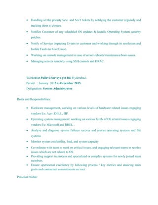 • Handling all the priority Sev1 and Sev2 tickets by notifying the customer regularly and
tracking them to closure.
• Notifies Customer of any scheduled OS updates & Installs Operating System security
patches.
• Notify of Service Impacting Events to customer and working through its resolution and
Isolate Faults to Root Cause.
• Working on console management in case of server-reboots/maintenance/boot-issues.
• Managing servers remotely using SSH console and DRAC.
Worked at Pallavi Surveys pvt ltd, Hyderabad .
Period : January 2015 to December 2015.
Designation: System Administrator.
Roles and Responsibilities:
• Hardware management, working on various levels of hardware related issues engaging
vendors Ex: Acer, DELL, HP.
• Operating system management, working on various levels of OS related issues engaging
vendors Ex: Microsoft and RHEL .
• Analyze and diagnose system failures recover and restore operating systems and file
systems
• Monitor system availability, load, and system capacity
• Co-ordinate with team to work on critical issues, and engaging relevant teams to resolve
issues which are not related to OS.
• Providing support in process and specialized or complex systems for newly joined team
members.
• Ensure operational excellence by following process / key metrics and ensuring team
goals and contractual commitments are met.
Personal Profile:
 