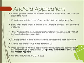 Android Applications
 Android powers millions of mobile devices in more than 190 countries
around the world.
 It's the largest installed base of any mobile platform and growing fast.
 Every day more than 1 million new Android devices are activated
worldwide
 Now Android is the most popular platform for developers, used by 71% of
the mobile developer population
 As of September 3, 2013, 1 billion Android devices have been activated.
 Android has overtook iOS as the dominant OS
 Once developed, Android applications can be packaged easily and sold
out either through a store such as Google Play, Opera Mobile Store, and
the Amazon Appstore.
 First phone launched HTC G1 in 2008
 