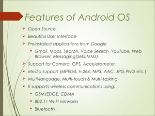 Features of Android OS
 Open Source
 Beautiful User Interface
 Preinstalled applications from Google
 Gmail, Maps, Search, Voice Search, YouTube, Web
Browser, Messaging(SMS,MMS)
 Support for Camera, GPS, Accelerometer
 Media support (MPEG4, H.264, MP3, AAC, JPG,PNG etc.)
 Multi-language, Multi-touch & Multi-tasking
 It supports wireless communications using:
 GSM/EDGE, CDMA
 802.11 Wi-Fi networks
 Bluetooth
 
