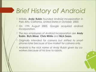  Initially, Andy Rubin founded Android Incorporation in
Palo Alto, California, United States in October, 2003.
 On 17th August 2005, Google acquired android
Incorporation.
 The key employees of Android Incorporation are Andy
Rubin, Rich Miner, Chris White and Nick Sears.
 Originally intended for camera but shifted to smart
phones later because of low market for camera only.
 Android is the nick name of Andy Rubin given by co-
workers because of his love to robots.
Brief History of Android
 
