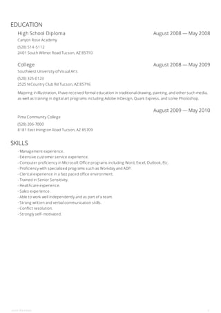 High School Diploma August 2008 — May 2008
College August 2008 — May 2009
August 2009 — May 2010
EDUCATION
Canyon Rose Academy
(520) 514-5112
2401 South Wilmot Road Tucson, AZ 85710
Southwest University of Visual Arts
(520) 325-0123
2525 N Country Club Rd Tucson, AZ 85716
Majoring in Illustration, I have received formal education in traditional drawing, painting, and other such media,
as well as training in digital art programs including Adobe InDesign, Quark Express, and some Photoshop.
Pima Community College
(520) 206-7000
8181 East Irvington Road Tucson, AZ 85709
SKILLS
- Management experience.
- Extensive customer service experience.
- Computer proficiency in Microsoft Office programs including Word, Excel, Outlook, Etc.
- Proficiency with specialized programs such as Workday and ADP.
- Clerical experience in a fast paced office environment.
- Trained in Senior Sensitivity.
- Healthcare experience.
- Sales experience.
- Able to work well independently and as part of a team.
- Strong written and verbal communication skills.
- Conflict resolution.
- Strongly self- motivated.
John Redman 3
 