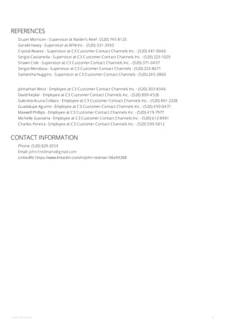 REFERENCES
Stuart Morrison - Supervisor at Raider's Reef - (520) 745-8125
Gerald Havey - Supervisor at AFNI Inc. - (520) 331-3950
Crystal Alvarez - Supervisor at C3 Customer Contact Channels Inc. - (520) 481-0040
Sergio Castaneda - Supervisor at C3 Customer Contact Channels Inc. - (520) 223-1029
Shawn Cole - Supervisor at C3 Customer Contact Channels Inc. - (520) 371-0497
Sergio Mendoza - Supervisor at C3 Customer Contact Channels - (520) 233-8671
Samantha Huggins - Supervisor at C3 Customer Contact Channels - (520) 245-3860
Johnathan West - Employee at C3 Customer Contact Channels Inc. - (520) 303-8346
David Keplar - Employee at C3 Customer Contact Channels Inc. - (520) 809-4526
Gabriela Acuna Collazo - Employee at C3 Customer Contact Channels Inc. - (520) 891-2328
Guadalupe Aguirre - Employee at C3 Customer Contact Channels Inc. - (520) 499-0471
Maxwell Phillips - Employee at C3 Customer Contact Channels Inc. - (520) 419-7977
Michelle Guevarra - Employee at C3 Customer Contact Channels Inc. - (520) 612-8991
Charles Pereira - Employee at C3 Customer Contact Channels Inc. - (520) 599-5812
CONTACT INFORMATION
Phone: (520) 829-2559
Email: john.f.redmanv@gmail.com
LinkedIN: https://www.linkedin.com/in/john-redman-98a99288
John Redman 4
 