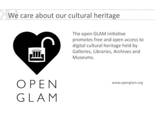 www.openglam.org
We	
  care	
  about	
  our	
  cultural	
  heritage
The	
  open	
  GLAM	
  ini*a*ve	
  
promotes	
  free	
  and	
  open	
  access	
  to	
  
digital	
  cultural	
  heritage	
  held	
  by	
  
Galleries,	
  Libraries,	
  Archives	
  and	
  
Museums.	
  
!
!
 