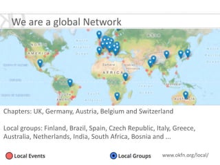 We	
  are	
  a	
  global	
  Network
Chapters:	
  UK,	
  Germany,	
  Austria,	
  Belgium	
  and	
  Switzerland	
  
!
Local	
  groups:	
  Finland,	
  Brazil,	
  Spain,	
  Czech	
  Republic,	
  Italy,	
  Greece,	
  
Australia,	
  Netherlands,	
  India,	
  South	
  Africa,	
  Bosnia	
  and	
  ...
www.okfn.org/local/	
  
 