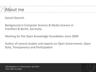 GIZ-­‐Delega*on	
  on	
  e-­‐Government,	
  April	
  2013	
  
From	
  e-­‐gov	
  to	
  we-­‐gov
About	
  me
!
Daniel	
  Dietrich	
  
!
Background	
  in	
  Computer	
  Science	
  &	
  Media	
  Science	
  in	
  
Frankfurt	
  &	
  Berlin,	
  Germany	
  
!
Working	
  for	
  the	
  Open	
  Knowledge	
  Founda*on	
  since	
  2009	
  
!
Author	
  of	
  several	
  studies	
  and	
  reports	
  on	
  Open	
  Government,	
  Open	
  
Data,	
  Transparency	
  and	
  Par*cipa*on	
  
 