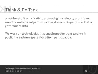 GIZ-­‐Delega*on	
  on	
  e-­‐Government,	
  April	
  2013	
  
From	
  e-­‐gov	
  to	
  we-­‐gov
Think	
  &	
  Do	
  Tank
!
A	
  not-­‐for-­‐proﬁt	
  organisa*on,	
  promo*ng	
  the	
  release,	
  use	
  and	
  re-­‐
use	
  of	
  open	
  knowledge	
  from	
  various	
  domains,	
  in	
  par*cular	
  that	
  of	
  
government	
  data.	
  	
  
!
We	
  work	
  on	
  technologies	
  that	
  enable	
  greater	
  transparency	
  in	
  
public	
  life	
  and	
  new	
  spaces	
  for	
  ci*zen	
  par*cipa*on.	
  
21
 
