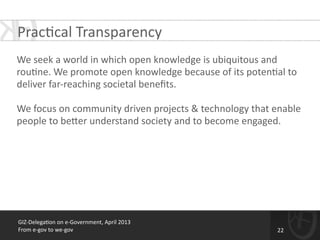 GIZ-­‐Delega*on	
  on	
  e-­‐Government,	
  April	
  2013	
  
From	
  e-­‐gov	
  to	
  we-­‐gov
Prac*cal	
  Transparency
!
We	
  seek	
  a	
  world	
  in	
  which	
  open	
  knowledge	
  is	
  ubiquitous	
  and	
  
rou*ne.	
  We	
  promote	
  open	
  knowledge	
  because	
  of	
  its	
  poten*al	
  to	
  
deliver	
  far-­‐reaching	
  societal	
  beneﬁts.	
  
!
We	
  focus	
  on	
  community	
  driven	
  projects	
  &	
  technology	
  that	
  enable	
  
people	
  to	
  be[er	
  understand	
  society	
  and	
  to	
  become	
  engaged.	
  	
  
!
22
 