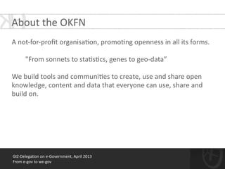GIZ-­‐Delega*on	
  on	
  e-­‐Government,	
  April	
  2013	
  
From	
  e-­‐gov	
  to	
  we-­‐gov
About	
  the	
  OKFN
!
A	
  not-­‐for-­‐proﬁt	
  organisa*on,	
  promo*ng	
  openness	
  in	
  all	
  its	
  forms.	
  
!
	
  	
  	
  	
  	
  	
  	
  	
  "From	
  sonnets	
  to	
  sta*s*cs,	
  genes	
  to	
  geo-­‐data”	
  
!
We	
  build	
  tools	
  and	
  communi*es	
  to	
  create,	
  use	
  and	
  share	
  open	
  
knowledge,	
  content	
  and	
  data	
  that	
  everyone	
  can	
  use,	
  share	
  and	
  
build	
  on.	
  
 